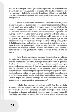 64
ÁLCOOLEREDUÇÃODEDANOS
64
ÁLCOOLEREDUÇÃODEDANOS
efetivas, as estratégias de redução de danos precisam ser elaboradas em
conjunto com os jovens, que são os principais interessados, mas contando
com o respaldo do Estado, promotor de políticas públicas, da sociedade
civil, das comunidades e famílias, que devem exercer controle social sobre
essas políticas.
A questão do consumo de álcool e da violência que vitima jovens
apresenta alguns nós que precisam ser desamarrados com muita reflexão
e participação dos interessados. Um desses entraves é a questão legal do
consumo de bebidas alcoólicas. Como vimos, a idade de iniciação ao
uso de álcool diminuiu sensivelmente, mas a idade em que legalmente os
jovens podem beber álcool continua sendo a mesma no Brasil: 18 anos.
Um jovem que experimenta bebida alcoólica com 12 anos pela primeira
vez, passará 6 anos bebendo clandestinamente. A prescrição legal de uma
idade mínima para beber persegue proteger os adolescentes, pois a ingestão
de bebidas alcoólicas pode afetar seu desenvolvimento físico, mental e
social. Entretanto, qualquer prática que se desenvolve clandestinamente
acrescenta um elemento de risco à mesma. Para superar esse paradoxo,
é preciso colocar essa questão em debate e consultar, principalmente, os
jovens.
Outro desafio que deve ser encarado é a produção e reprodução
de modelos culturais que estimulam o envolvimento de jovens, sobretudo
homens, com violência. No Brasil, vários grupos que trabalham as questões
de gênero têm denunciado a existência de padrões de masculinidade que
tornam os homens mais suscetíveis a correrem riscos e mais propensos a
fazer uso da violência física contra outros homens e contra as mulheres.
Mudar valores de violência implica repensar as relações de gênero, envol-
vendo os homens na luta por uma sociedade mais igualitária para homens
e mulheres. Outros esforços vêm sendo feitos no sentido de construir uma
“cultura de paz” que priorize o diálogo e a tolerância em detrimento da
imposição da própria vontade a qualquer custo.33
Na linha das mudanças culturais, especial ênfase deve ser dada
à representação das drogas ilícitas versus drogas lícitas no que diz respeito
aos jovens. De um lado, a sociedade tem dado às drogas ilícitas o status
de principal perigo que pode atingir os jovens na contemporaneidade. O
outro lado da moeda é a existência de uma aceitação praticamente irrestrita
 