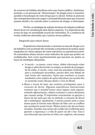 Umbrindeàvida
65
Umbrindeàvida
65
do consumo de bebidas alcoólicas entre esse mesmo público. Assistimos,
portanto, a um processo de “demonização” de drogas como a maconha,
paralelo à banalização de outra droga que é o álcool. Ambas as posturas
são contraproducentes pois negam o principal elemento para que os jovens
possam decidir e ter controle sobre o consumo de drogas: a informação.
Por fim, as estratégias de redução de danos em relação à violência
devem levar em consideração dois últimos aspectos: 1) a importância das
armas de fogo na mortalidade juvenil por homicídios; 2) a existência de
muitas violências silenciadas que é preciso tornar públicas.
Integrando para reduzir danos
Experiências internacionais e nacionais na área de drogas e/ou
de trabalhos com juventude têm mostrado a importância de realizar ações
integradas em vários espaços de maior relevância na experiência juvenil.
Os comentários abaixo servem como indicativo de ações que podem ser
multiplicadas, bem como questionamentos que precisam ser postos na
busca de estratégias adequadas.
• A escola – os jovens, como vimos, obtêm informação sobre
drogas e sobre álcool entre os amigos ou através da propagan-
da da mídia. A escola, como uma das principais instituições
para a socialização secundária, precisa abrir esse debate de
uma forma não repressiva. Ações que envolvem os jovens
estudantes como sujeitos de ações educativas nas escolas têm
se mostrado muito eﬁcazes dentro e fora do Brasil;
• Bares e locais de lazer são cenários privilegiados para o
consumo de álcool. Algumas experiências internacionais
mostram que é possível tornar esses lugares mais seguros,
evitando aglomerações, objetos cortantes e outros elementos
que causam perigo. É importante conscientizar os garçons e
donos de bar para que não se estimule o consumo de álcool
até a embriaguez. Igualmente, é preciso pensar junto a esses
atores quais as formas mais eﬁcazes de lidar com os conﬂitos
que acontecem nesses locais. Muitos jovens vão até aos bares
armados. Guardar suas armas até a saída não é suﬁciente para
garantir a segurança e a vida de quem vai até o bar. Essa é
uma discussão que precisa ser feita com urgência, até porque
 