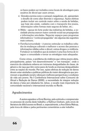 66
ÁLCOOLEREDUÇÃODEDANOS
66
ÁLCOOLEREDUÇÃODEDANOS
os bares podem ser incluídos como locais de abordagem para
usuários de álcool que usam armas;
• Grandes eventos como o carnaval, megashows, etc. apresentam
o desaﬁo de como aliar diversão e segurança. Ações efetivas
podem incluir um controle maior sobre a venda de bebidas,
que hoje não existe, cuidados com o transporte dos jovens,
informações sobre formas mais seguras de beber, etc.;
• Mídia – apesar do forte poder das indústrias de bebidas, a so-
ciedade precisa exercer maior controle social nas propagandas
e informações veiculadas. Negociar espaços para programas
informativos e “contra-propagandas” são algumas das sugestões
mais comuns;
• Família/comunidade – é preciso estimular os trabalhos volta-
dos às mudanças culturais e melhorar o acesso das pessoas a
informações válidas sobre o álcool, outras drogas e a violência.
Fortalecer os trabalhos que já existem é uma boa forma de in-
tegrar a comunidade e tornar as estratégias mais adequadas.
Como vimos, o problema da violência que vitima jovens afeta,
principalmente, países “em desenvolvimento” e “em transição”, onde o
exercício da cidadania esbarra em inúmeras desigualdades de classe, de
gênero e de raça que têm como pano de fundo as imensas desigualdades
entre as nações do mundo. Por isso, ações efetivas de redução de danos
devem estar atreladas a políticas públicas de maior abrangência que pro-
movam a igualdade social e ofereçam melhores perspectivas e condições
de vida aos jovens. Na I Conferência Internacional sobre Consumo de
Álcool e Redução de Danos (2000), a necessidade de integrar redução
de danos e lutas por cidadania foi, talvez, o recado mais importante da
comunidade nacional e internacional reunida no Recife.
Agradecimentos
A autora agradece a Ernst Buning, pelo estímulo e compreensão
no processo de escrita deste trabalho; a Kathryn Graham, pelo envio de
literatura de difícil acesso no Brasil; e, especialmente, a Ana Glória Melcop,
pela troca de idéias e pelos pertinentes comentários a este trabalho.
 