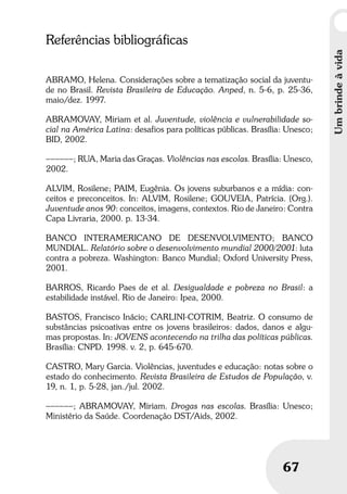 Umbrindeàvida
67
Umbrindeàvida
67
Referências bibliográficas
ABRAMO, Helena. Considerações sobre a tematização social da juventu-
de no Brasil. Revista Brasileira de Educação. Anped, n. 5-6, p. 25-36,
maio/dez. 1997.
ABRAMOVAY, Miriam et al. Juventude, violência e vulnerabilidade so-
cial na América Latina: desafios para políticas públicas. Brasília: Unesco;
BID, 2002.
––––––; RUA, Maria das Graças. Violências nas escolas. Brasília: Unesco,
2002.
ALVIM, Rosilene; PAIM, Eugênia. Os jovens suburbanos e a mídia: con-
ceitos e preconceitos. In: ALVIM, Rosilene; GOUVEIA, Patrícia. (Org.).
Juventude anos 90: conceitos, imagens, contextos. Rio de Janeiro: Contra
Capa Livraria, 2000. p. 13-34.
BANCO INTERAMERICANO DE DESENVOLVIMENTO; BANCO
MUNDIAL. Relatório sobre o desenvolvimento mundial 2000/2001: luta
contra a pobreza. Washington: Banco Mundial; Oxford University Press,
2001.
BARROS, Ricardo Paes de et al. Desigualdade e pobreza no Brasil: a
estabilidade instável. Rio de Janeiro: Ipea, 2000.
BASTOS, Francisco Inácio; CARLINI-COTRIM, Beatriz. O consumo de
substâncias psicoativas entre os jovens brasileiros: dados, danos e algu-
mas propostas. In: JOVENS acontecendo na trilha das políticas públicas.
Brasília: CNPD. 1998. v. 2, p. 645-670.
CASTRO, Mary Garcia. Violências, juventudes e educação: notas sobre o
estado do conhecimento. Revista Brasileira de Estudos de População, v.
19, n. 1, p. 5-28, jan./jul. 2002.
––––––; ABRAMOVAY, Miriam. Drogas nas escolas. Brasília: Unesco;
Ministério da Saúde. Coordenação DST/Aids, 2002.
 