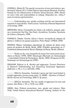 68
ÁLCOOLEREDUÇÃODEDANOS
68
ÁLCOOLEREDUÇÃODEDANOS
CONNELL, Robert W. The specific connection of men and violence: gen-
der-based violence [S.l.]: United Nations International Research Training;
Institute for the Advancement of Women Virtual Seminar. 2001, (Series
on men’s roles and responsibilities in ending). Disponível em: <http://
www.un-instraw.org/mensroles>.
––––––. Understanding men: gender sociology and the new international
research on masculinities. Clark Lecture: University of Kansas Department
of Sociology, 2000.
DIÓGENES, Glória. Cartografias da cultura e da violência: gangues, gale-
ras e movimento Hip Hop. São Paulo. Annablume. Fortaleza: Secretaria
da Cultura e Desporto, 1998.
FONSECA, Cláudia. Família, fofoca e honra: etnografia de relações de
gênero e violência em grupos populares. Porto Alegre: UFRGS, 2000.
FRANCH, Mónica. Estratégias espontâneas de redução de danos entre
jovens da periferia do Recife. Recife: 2002. (Trabalho apresentado na 1.ª
Conferência Internacional de Álcool e Redução de Danos, Recife). (Mimeo).
––––––. Tardes ao léu: uma etnografia do tempo livre entre jovens de pe-
riferia no Recife: UFPE, 2000. Dissertação (Mestrado em Antropologia)
– Universidade Federal de Pernambuco, Recife, 2000. (Programa de Pós-
Graduação em Antropologia da UFPE).
GRAHAM, Kathryn et al. Alcohol and aggression. Current Directions
in Research Understanding and Preventing Intoxicated Aggression
Addiction, v. 93, n. 5, p. 659-676, 1998.
––––––. WELLS, Samantha. Sombody’s gonna get their head kicked in
tonight aggression among young males. In: BARS – Question of Values?
British Journal of Criminology. [200-?]. (In press).
––––––; WELLS, Samantha. The two worlds of aggression for men and
women. Sex Roles, v. 45, n. 9/10, nov. 2001.
GREIG, Alan. Political connections: men, gender and violence. [New
York]: United Nations International Research Training; Institute for the
 