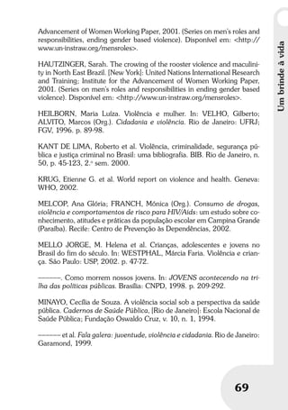 Umbrindeàvida
69
Umbrindeàvida
69
Advancement of Women Working Paper, 2001. (Series on men’s roles and
responsibilities, ending gender based violence). Disponível em: <http://
www.un-instraw.org/mensroles>.
HAUTZINGER, Sarah. The crowing of the rooster violence and maculini-
ty in North East Brazil. [New York]: United Nations International Research
and Training; Institute for the Advancement of Women Working Paper,
2001. (Series on men’s roles and responsibilities in ending gender based
violence). Disponível em: <http://www.un-instraw.org/mensroles>.
HEILBORN, Maria Luíza. Violência e mulher. In: VELHO, Gilberto;
ALVITO, Marcos (Org.). Cidadania e violência. Rio de Janeiro: UFRJ;
FGV, 1996. p. 89-98.
KANT DE LIMA, Roberto et al. Violência, criminalidade, segurança pú-
blica e justiça criminal no Brasil: uma bibliografia. BIB. Rio de Janeiro, n.
50, p. 45-123, 2.o
sem. 2000.
KRUG, Etienne G. et al. World report on violence and health. Geneva:
WHO, 2002.
MELCOP, Ana Glória; FRANCH, Mónica (Org.). Consumo de drogas,
violência e comportamentos de risco para HIV/Aids: um estudo sobre co-
nhecimento, atitudes e práticas da população escolar em Campina Grande
(Paraíba). Recife: Centro de Prevenção às Dependências, 2002.
MELLO JORGE, M. Helena et al. Crianças, adolescentes e jovens no
Brasil do fim do século. In: WESTPHAL, Márcia Faria. Violência e crian-
ça. São Paulo: USP, 2002. p. 47-72.
––––––. Como morrem nossos jovens. In: JOVENS acontecendo na tri-
lha das políticas públicas. Brasília: CNPD, 1998. p. 209-292.
MINAYO, Cecília de Souza. A violência social sob a perspectiva da saúde
pública. Cadernos de Saúde Pública, [Rio de Janeiro]: Escola Nacional de
Saúde Pública; Fundação Oswaldo Cruz, v. 10, n. 1, 1994.
–––––– et al. Fala galera: juventude, violência e cidadania. Rio de Janeiro:
Garamond, 1999.
 