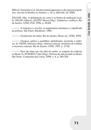 Umbrindeàvida
71
Umbrindeàvida
71
WELLS, Samantha et al. Alcohol related aggression in the general popula-
tion. Journal of Studies on Alcohol, n. 61, p. 626-632, jul. 2000.
ZALUAR, Alba. A globalização do crime e os limites da explicação local.
In: VELHO, Gilberto; ALVITO, Marcos (Org.). Cidadania e violência. Rio
de Janeiro: UFRJ; FGV, 1996, p. 48-68.
––––––. A máquina e a revolta: as organizações populares e o significado
da pobreza. São Paulo: Brasiliense, 1985.
––––––. Condomínio do diabo. Rio de Janeiro: Revan ed.; UFRJ, 1994.
––––––. Gangues, galeras e quadrilhas: globalização, juventude e violên-
cia. In: VIANA, Hermano (Org.). Galeras cariocas: territórios de conflitos
e encontros culturais. Rio de Janeiro: UFRJ, 1997. p. 17-58.
––––––. Para não dizer que não falei de samba: os enigmas da violência
no Brasil. In: SCWARTZ, Lílian (Org.). História da vida privada no Brasil.
São Paulo: Companhia das Letras, 1998. v. 4, p. 245-318.
 