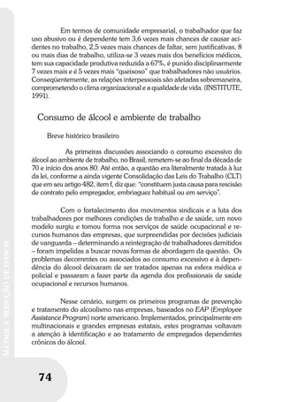 74
ÁLCOOLEREDUÇÃODEDANOS
Em termos de comunidade empresarial, o trabalhador que faz
uso abusivo ou é dependente tem 3,6 vezes mais chances de causar aci-
dentes no trabalho, 2,5 vezes mais chances de faltar, sem justificativas, 8
ou mais dias de trabalho, utiliza-se 3 vezes mais dos benefícios médicos,
tem sua capacidade produtiva reduzida a 67%, é punido disciplinarmente
7 vezes mais e é 5 vezes mais “queixoso” que trabalhadores não usuários.
Conseqüentemente, as relações interpessoais são afetadas sobremaneira,
comprometendo o clima organizacional e a qualidade de vida. (INSTITUTE,
1991).
Consumo de álcool e ambiente de trabalho
Breve histórico brasileiro
As primeiras discussões associando o consumo excessivo do
álcool ao ambiente de trabalho, no Brasil, remetem-se ao final da década de
70 e início dos anos 80. Até então, a questão era literalmente tratada à luz
da lei, conforme a ainda vigente Consolidação das Leis do Trabalho (CLT)
que em seu artigo 482, item f, diz que: “constituem justa causa para rescisão
de contrato pelo empregador, embriaguez habitual ou em serviço”.
Com o fortalecimento dos movimentos sindicais e a luta dos
trabalhadores por melhores condições de trabalho e de saúde, um novo
modelo surgiu e tomou forma nos serviços de saúde ocupacional e re-
cursos humanos das empresas, que surpreendidas por decisões judiciais
de vanguarda – determinando a reintegração de trabalhadores demitidos
– foram impelidas a buscar novas formas de abordagem da questão. Os
problemas decorrentes ou associados ao consumo excessivo e à depen-
dência do álcool deixaram de ser tratados apenas na esfera médica e
policial e passaram a fazer parte da agenda dos profissionais de saúde
ocupacional e recursos humanos.
Nesse cenário, surgem os primeiros programas de prevenção
e tratamento do alcoolismo nas empresas, baseados no EAP (Employee
Assistance Program) norte americano. Implementados, principalmente em
multinacionais e grandes empresas estatais, estes programas voltavam
a atenção à identificação e ao tratamento de empregados dependentes
crônicos do álcool.
 