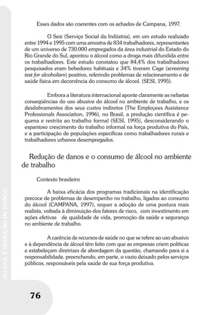 76
ÁLCOOLEREDUÇÃODEDANOS
Esses dados são coerentes com os achados de Campana, 1997.
O Sesi (Serviço Social da Indústria), em um estudo realizado
entre 1994 e 1995 com uma amostra de 834 trabalhadores, representantes
de um universo de 730.000 empregados da área industrial do Estado do
Rio Grande do Sul, apontou o álcool como a droga mais difundida entre
os trabalhadores. Este estudo constatou que 84,4% dos trabalhadores
pesquisados eram bebedores habituais e 34% tiveram Cage (screening
test for alcoholism) positivo, referindo problemas de relacionamento e de
saúde física em decorrência do consumo de álcool. (SESI, 1995).
Embora a literatura internacional aponte claramente as nefastas
conseqüências do uso abusivo do álcool no ambiente de trabalho, e os
desdobramentos dos seus custos indiretos (The Employees Assistance
Professionals Association, 1996), no Brasil, a produção científica é pe-
quena e restrita ao trabalho formal (SESI, 1995), desconsiderando o
espantoso crescimento do trabalho informal na força produtiva do País,
e a participação de populações específicas como trabalhadores rurais e
trabalhadores urbanos desempregados.
Redução de danos e o consumo de álcool no ambiente
de trabalho
Contexto brasileiro
A baixa eficácia dos programas tradicionais na identificação
precoce de problemas de desempenho no trabalho, ligados ao consumo
do álcool (CAMPANA, 1997), requer a adoção de uma postura mais
realista, voltada à diminuição dos fatores de risco, com investimento em
ações efetivas de qualidade de vida, promoção da saúde e segurança
no ambiente de trabalho.
A carência de recursos de saúde no que se refere ao uso abusivo
e à dependência de álcool têm feito com que as empresas criem políticas
e estabeleçam diretrizes de abordagem da questão, chamando para si a
responsabilidade, preenchendo, em parte, o vazio deixado pelos serviços
públicos, responsáveis pela saúde de sua força produtiva.
 