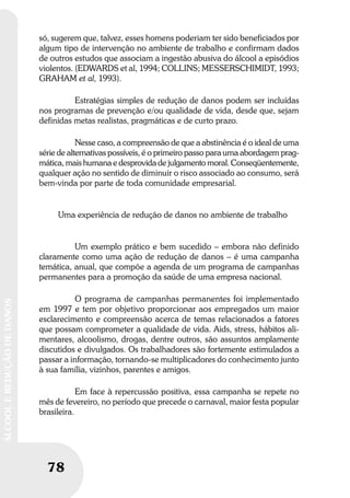 78
ÁLCOOLEREDUÇÃODEDANOS
só, sugerem que, talvez, esses homens poderiam ter sido beneficiados por
algum tipo de intervenção no ambiente de trabalho e confirmam dados
de outros estudos que associam a ingestão abusiva do álcool a episódios
violentos. (EDWARDS et al, 1994; COLLINS; MESSERSCHIMIDT, 1993;
GRAHAM et al, 1993).
Estratégias simples de redução de danos podem ser incluídas
nos programas de prevenção e/ou qualidade de vida, desde que, sejam
definidas metas realistas, pragmáticas e de curto prazo.
Nesse caso, a compreensão de que a abstinência é o ideal de uma
série de alternativas possíveis, é o primeiro passo para uma abordagem prag-
mática, mais humana e desprovida de julgamento moral. Conseqüentemente,
qualquer ação no sentido de diminuir o risco associado ao consumo, será
bem-vinda por parte de toda comunidade empresarial.
Uma experiência de redução de danos no ambiente de trabalho
Um exemplo prático e bem sucedido – embora não definido
claramente como uma ação de redução de danos – é uma campanha
temática, anual, que compõe a agenda de um programa de campanhas
permanentes para a promoção da saúde de uma empresa nacional.
O programa de campanhas permanentes foi implementado
em 1997 e tem por objetivo proporcionar aos empregados um maior
esclarecimento e compreensão acerca de temas relacionados a fatores
que possam comprometer a qualidade de vida. Aids, stress, hábitos ali-
mentares, alcoolismo, drogas, dentre outros, são assuntos amplamente
discutidos e divulgados. Os trabalhadores são fortemente estimulados a
passar a informação, tornando-se multiplicadores do conhecimento junto
à sua família, vizinhos, parentes e amigos.
Em face à repercussão positiva, essa campanha se repete no
mês de fevereiro, no período que precede o carnaval, maior festa popular
brasileira.
 