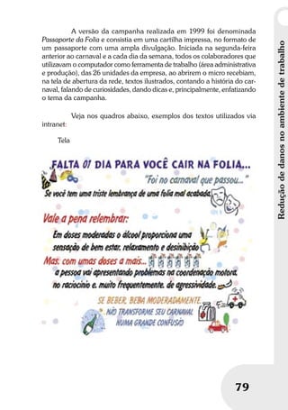Reduçãodedanosnoambientedetrabalho
79
A versão da campanha realizada em 1999 foi denominada
Passaporte da Folia e consistia em uma cartilha impressa, no formato de
um passaporte com uma ampla divulgação. Iniciada na segunda-feira
anterior ao carnaval e a cada dia da semana, todos os colaboradores que
utilizavam o computador como ferramenta de trabalho (área administrativa
e produção), das 26 unidades da empresa, ao abrirem o micro recebiam,
na tela de abertura da rede, textos ilustrados, contando a história do car-
naval, falando de curiosidades, dando dicas e, principalmente, enfatizando
o tema da campanha.
Veja nos quadros abaixo, exemplos dos textos utilizados via
intranet:
Tela
 