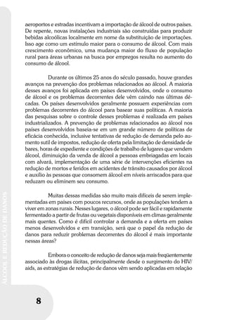 8
ÁLCOOLEREDUÇÃODEDANOS
8
ÁLCOOLEREDUÇÃODEDANOS
aeroportos e estradas incentivam a importação de álcool de outros países.
De repente, novas instalações industriais são construídas para produzir
bebidas alcoólicas localmente em nome da substituição de importações.
Isso age como um estímulo maior para o consumo de álcool. Com mais
crescimento econômico, uma mudança maior do fluxo de população
rural para áreas urbanas na busca por empregos resulta no aumento do
consumo de álcool.
Durante os últimos 25 anos do século passado, houve grandes
avanços na prevenção dos problemas relacionados ao álcool. A maioria
desses avanços foi aplicada em países desenvolvidos, onde o consumo
de álcool e os problemas decorrentes dele vêm caindo nas últimas dé-
cadas. Os países desenvolvidos geralmente possuem experiências com
problemas decorrentes do álcool para basear suas políticas. A maioria
das pesquisas sobre o controle desses problemas é realizada em países
industrializados. A prevenção de problemas relacionados ao álcool nos
países desenvolvidos baseia-se em um grande número de políticas de
eficácia conhecida, inclusive tentativas de redução de demanda pelo au-
mento sutil de impostos, redução de oferta pela limitação de densidade de
bares, horas de expediente e condições de trabalho de lugares que vendem
álcool, diminuição da venda de álcool a pessoas embriagadas em locais
com alvará, implementação de uma série de intervenções eficientes na
redução de mortos e feridos em acidentes de trânsito causados por álcool
e auxílio às pessoas que consomem álcool em níveis arriscados para que
reduzam ou eliminem seu consumo.
Muitas dessas medidas são muito mais difíceis de serem imple-
mentadas em países com poucos recursos, onde as populações tendem a
viver em zonas rurais. Nesses lugares, o álcool pode ser fácil e rapidamente
fermentado a partir de frutas ou vegetais disponíveis em climas geralmente
mais quentes. Como é difícil controlar a demanda e a oferta em países
menos desenvolvidos e em transição, será que o papel da redução de
danos para reduzir problemas decorrentes do álcool é mais importante
nessas áreas?
Embora o conceito de redução de danos seja mais freqüentemente
associado às drogas ilícitas, principalmente desde o surgimento do HIV/
aids, as estratégias de redução de danos vêm sendo aplicadas em relação
 