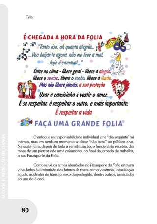 80
ÁLCOOLEREDUÇÃODEDANOS
Tela
O enfoque na responsabilidade individual e no “dia seguinte” foi
intenso, mas em nenhum momento se disse “não beba” ao público-alvo.
Na sexta-feira, depois de toda a sensibilização, o funcionário recebia, das
mãos de um pierrot e de uma colombina, ao final da jornada de trabalho,
o seu Passaporte da Folia.
Como se vê, os temas abordados no Passaporte da Folia estavam
vinculados à diminuição dos fatores de risco, como violência, intoxicação
aguda, acidentes de trânsito, sexo desprotegido, dentre outros, associados
ao uso do álcool.
 