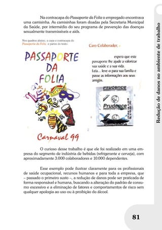 Reduçãodedanosnoambientedetrabalho
81
Na contracapa do Passaporte da Folia o empregado encontrava
uma camisinha. As camisinhas foram doadas pela Secretaria Municipal
da Saúde, por intermédio do seu programa de prevenção das doenças
sexualmente transmissíveis e aids.
O curioso desse trabalho é que ele foi realizado em uma em-
presa do segmento de indústria de bebidas (refrigerante e cerveja), com
aproximadamente 3.000 colaboradores e 10.000 dependentes.
Esse exemplo pode ilustrar claramente para os profissionais
de saúde ocupacional, recursos humanos e para toda a empresa, que
– passado o primeiro susto –, a redução de danos pode ser praticada de
forma responsável e humana, buscando a alteração do padrão de consu-
mo excessivo e a eliminação de fatores e comportamentos de risco sem
qualquer apologia ao uso ou à proibição do álcool.
 