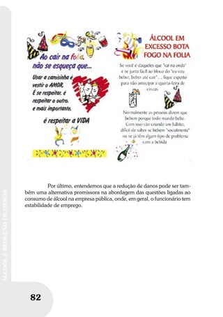 82
ÁLCOOLEREDUÇÃODEDANOS
Por último, entendemos que a redução de danos pode ser tam-
bém uma alternativa promissora na abordagem das questões ligadas ao
consumo de álcool na empresa pública, onde, em geral, o funcionário tem
estabilidade de emprego.
 