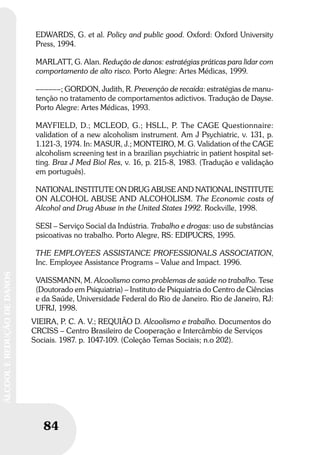 84
ÁLCOOLEREDUÇÃODEDANOS
EDWARDS, G. et al. Policy and public good. Oxford: Oxford University
Press, 1994.
MARLATT, G. Alan. Redução de danos: estratégias práticas para lidar com
comportamento de alto risco. Porto Alegre: Artes Médicas, 1999.
––––––; GORDON, Judith, R. Prevenção de recaída: estratégias de manu-
tenção no tratamento de comportamentos adictivos. Tradução de Dayse.
Porto Alegre: Artes Médicas, 1993.
MAYFIELD, D.; MCLEOD, G.; HSLL, P. The CAGE Questionnaire:
validation of a new alcoholism instrument. Am J Psychiatric, v. 131, p.
1.121-3, 1974. In: MASUR, J.; MONTEIRO, M. G. Validation of the CAGE
alcoholism screening test in a brazilian psychiatric in patient hospital set-
ting. Braz J Med Biol Res, v. 16, p. 215-8, 1983. (Tradução e validação
em português).
NATIONAL INSTITUTE ON DRUG ABUSE AND NATIONAL INSTITUTE
ON ALCOHOL ABUSE AND ALCOHOLISM. The Economic costs of
Alcohol and Drug Abuse in the United States 1992. Rockville, 1998.
SESI – Serviço Social da Indústria. Trabalho e drogas: uso de substâncias
psicoativas no trabalho. Porto Alegre, RS: EDIPUCRS, 1995.
THE EMPLOYEES ASSISTANCE PROFESSIONALS ASSOCIATION,
Inc. Employee Assistance Programs – Value and Impact. 1996.
VAISSMANN, M. Alcoolismo como problemas de saúde no trabalho. Tese
(Doutorado em Psiquiatria) – Instituto de Psiquiatria do Centro de Ciências
e da Saúde, Universidade Federal do Rio de Janeiro. Rio de Janeiro, RJ:
UFRJ, 1998.
VIEIRA, P. C. A. V.; REQUIÃO D. Alcoolismo e trabalho. Documentos do
CRCISS – Centro Brasileiro de Cooperação e Intercâmbio de Serviços
Sociais. 1987. p. 1047-109. (Coleção Temas Sociais; n.o 202).
 