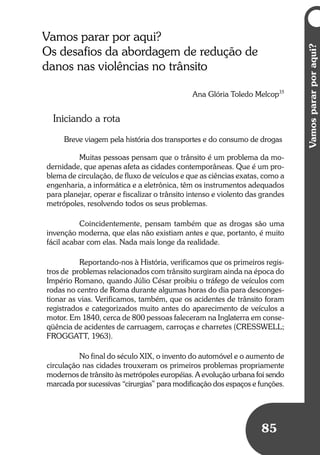 Vamospararporaqui?
85
Vamospararporaqui?
85
Vamos parar por aqui?
Os desafios da abordagem de redução de
danos nas violências no trânsito
Ana Glória Toledo Melcop35
Iniciando a rota
Breve viagem pela história dos transportes e do consumo de drogas
Muitas pessoas pensam que o trânsito é um problema da mo-
dernidade, que apenas afeta as cidades contemporâneas. Que é um pro-
blema de circulação, de fluxo de veículos e que as ciências exatas, como a
engenharia, a informática e a eletrônica, têm os instrumentos adequados
para planejar, operar e fiscalizar o trânsito intenso e violento das grandes
metrópoles, resolvendo todos os seus problemas.
Coincidentemente, pensam também que as drogas são uma
invenção moderna, que elas não existiam antes e que, portanto, é muito
fácil acabar com elas. Nada mais longe da realidade.
Reportando-nos à História, verificamos que os primeiros regis-
tros de problemas relacionados com trânsito surgiram ainda na época do
Império Romano, quando Júlio César proibiu o tráfego de veículos com
rodas no centro de Roma durante algumas horas do dia para desconges-
tionar as vias. Verificamos, também, que os acidentes de trânsito foram
registrados e categorizados muito antes do aparecimento de veículos a
motor. Em 1840, cerca de 800 pessoas faleceram na Inglaterra em conse-
qüência de acidentes de carruagem, carroças e charretes (CRESSWELL;
FROGGATT, 1963).
No final do século XIX, o invento do automóvel e o aumento de
circulação nas cidades trouxeram os primeiros problemas propriamente
modernos de trânsito às metrópoles européias. A evolução urbana foi sendo
marcada por sucessivas “cirurgias” para modificação dos espaços e funções.
 