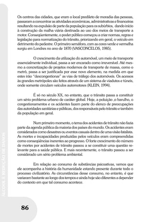 86
ÁLCOOLEREDUÇÃODEDANOS
86
ÁLCOOLEREDUÇÃODEDANOS
Os centros das cidades, que eram o local predileto de moradia das pessoas,
passaram a concentrar as atividades econômicas, administrativas e financeiras
resultando na expulsão de parte da população para os subúrbios, dando início
à construção da malha viária destinada ao uso dos meios de transporte a
motor. Conseqüentemente, o poder público começou a criar normas, regras e
legislação para normatização do trânsito, priorizando em geral, o veículo em
detrimento do pedestre. O primeiro semáforo, com as cores verde e vermelha
surgiu em Londres no ano de 1870 (VASCONCELOS, 1985).
O crescimento da utilização do automóvel, um meio de transporte
essencialmente individual, passa a ser encarado como irreversível. Até mes-
mo a concretização de projetos modernos de transporte de massa, como o
metrô, passa a ser justificada por esse novo elemento, na medida em que
estes irão “descongestionar” as vias de tráfego dos automóveis. Os acessos
às grandes metrópoles são feitos através de um sistema de viadutos e túneis,
onde somente circulam veículos automotores (KLEIN, 1994).
É só no século XX, no entanto, que o trânsito passa a constituir
um sério problema urbano de caráter global. Hoje, a poluição ,o barulho, o
congestionamentos e os acidentes fazem parte do elenco de preocupações
das autoridades sanitárias e públicas, dos responsáveis pelo trânsito e também
da população em geral.
Num primeiro momento, o tema dos acidentes de trânsito não fazia
parte da agenda pública da maioria dos países do mundo. Os acidentes eram
considerados como desastres ou eventos casuais dentro de uma visão fatalista.
As mortes e incapacidades produzidas pelos veículos eram compreendidas
como conseqüências inerentes ao progresso. O forte crescimento do número
de mortes por acidentes de trânsito passou a se constituir uma questão re-
levante para a saúde pública. E mais recentemente, o trânsito passou a ser
considerado um sério problema ambiental.
Em relação ao consumo de substâncias psicoativas, vemos que
ele acompanha a história da humanidade estando presente durante todo o
processo civilizatório. As circunstâncias desse consumo, no entanto, é que
variaram bastante ao longo dos tempos e ainda hoje são diferentes a depender
do contexto em que tal consumo acontece.
 