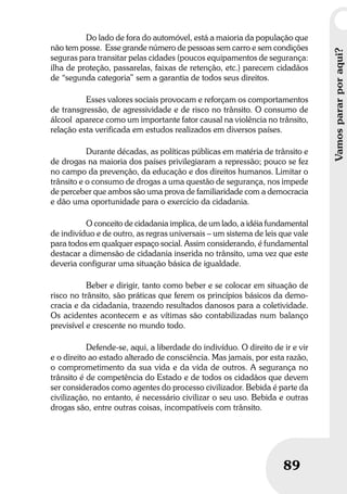 Umbrindeàvida
89
Vamospararporaqui?
89
Do lado de fora do automóvel, está a maioria da população que
não tem posse. Esse grande número de pessoas sem carro e sem condições
seguras para transitar pelas cidades (poucos equipamentos de segurança:
ilha de proteção, passarelas, faixas de retenção, etc.) parecem cidadãos
de “segunda categoria” sem a garantia de todos seus direitos.
Esses valores sociais provocam e reforçam os comportamentos
de transgressão, de agressividade e de risco no trânsito. O consumo de
álcool aparece como um importante fator causal na violência no trânsito,
relação esta verificada em estudos realizados em diversos países.
Durante décadas, as políticas públicas em matéria de trânsito e
de drogas na maioria dos países privilegiaram a repressão; pouco se fez
no campo da prevenção, da educação e dos direitos humanos. Limitar o
trânsito e o consumo de drogas a uma questão de segurança, nos impede
de perceber que ambos são uma prova de familiaridade com a democracia
e dão uma oportunidade para o exercício da cidadania.
O conceito de cidadania implica, de um lado, a idéia fundamental
de indivíduo e de outro, as regras universais – um sistema de leis que vale
para todos em qualquer espaço social. Assim considerando, é fundamental
destacar a dimensão de cidadania inserida no trânsito, uma vez que este
deveria configurar uma situação básica de igualdade.
Beber e dirigir, tanto como beber e se colocar em situação de
risco no trânsito, são práticas que ferem os princípios básicos da demo-
cracia e da cidadania, trazendo resultados danosos para a coletividade.
Os acidentes acontecem e as vítimas são contabilizadas num balanço
previsível e crescente no mundo todo.
Defende-se, aqui, a liberdade do indivíduo. O direito de ir e vir
e o direito ao estado alterado de consciência. Mas jamais, por esta razão,
o comprometimento da sua vida e da vida de outros. A segurança no
trânsito é de competência do Estado e de todos os cidadãos que devem
ser considerados como agentes do processo civilizador. Bebida é parte da
civilização, no entanto, é necessário civilizar o seu uso. Bebida e outras
drogas são, entre outras coisas, incompatíveis com trânsito.
 