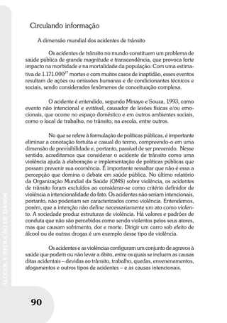90
ÁLCOOLEREDUÇÃODEDANOS
90
ÁLCOOLEREDUÇÃODEDANOS
Circulando informação
A dimensão mundial dos acidentes de trânsito
Os acidentes de trânsito no mundo constituem um problema de
saúde pública de grande magnitude e transcendência, que provoca forte
impacto na morbidade e na mortalidade da população. Com uma estima-
tiva de 1.171.00037
mortes e com muitos casos de inaptidão, esses eventos
resultam de ações ou omissões humanas e de condicionantes técnicos e
sociais, sendo considerados fenômenos de conceituação complexa.
O acidente é entendido, segundo Minayo e Souza, 1993, como
evento não intencional e evitável, causador de lesões físicas e/ou emo-
cionais, que ocorre no espaço doméstico e em outros ambientes sociais,
como o local de trabalho, no trânsito, na escola, entre outros.
No que se refere à formulação de políticas públicas, é importante
eliminar a conotação fortuita e casual do termo, compreendo-o em uma
dimensão de previsibilidade e, portanto, passível de ser prevenido. Nesse
sentido, acreditamos que considerar o acidente de trânsito como uma
violência ajuda à elaboração e implementação de políticas públicas que
possam prevenir sua ocorrência. É importante ressaltar que não é essa a
percepção que domina o debate em saúde pública. No último relatório
da Organização Mundial da Saúde (OMS) sobre violência, os acidentes
de trânsito foram excluídos ao considerar-se como critério definidor de
violência a intencionalidade do fato. Os acidentes não seriam intencionais,
portanto, não poderiam ser caracterizados como violência. Entendemos,
porém, que a intenção não define necessariamente um ato como violen-
to. A sociedade produz estruturas de violência. Há valores e padrões de
conduta que não são percebidos como sendo violentos pelos seus atores,
mas que causam sofrimento, dor e morte. Dirigir um carro sob efeito de
álcool ou de outras drogas é um exemplo desse tipo de violência.
Os acidentes e as violências configuram um conjunto de agravos à
saúde que podem ou não levar a óbito, entre os quais se incluem as causas
ditas acidentais – devidas ao trânsito, trabalho, quedas, envenenamentos,
afogamentos e outros tipos de acidentes – e as causas intencionais.
 