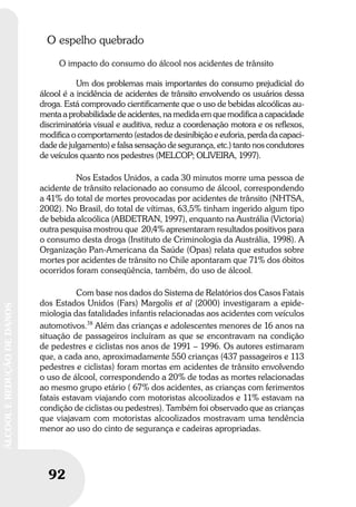 92
ÁLCOOLEREDUÇÃODEDANOS
92
ÁLCOOLEREDUÇÃODEDANOS
O espelho quebrado
O impacto do consumo do álcool nos acidentes de trânsito
Um dos problemas mais importantes do consumo prejudicial do
álcool é a incidência de acidentes de trânsito envolvendo os usuários dessa
droga. Está comprovado cientificamente que o uso de bebidas alcoólicas au-
menta a probabilidade de acidentes, na medida em que modifica a capacidade
discriminatória visual e auditiva, reduz a coordenação motora e os reflexos,
modifica o comportamento (estados de desinibição e euforia, perda da capaci-
dade de julgamento) e falsa sensação de segurança, etc.) tanto nos condutores
de veículos quanto nos pedestres (MELCOP; OLIVEIRA, 1997).
Nos Estados Unidos, a cada 30 minutos morre uma pessoa de
acidente de trânsito relacionado ao consumo de álcool, correspondendo
a 41% do total de mortes provocadas por acidentes de trânsito (NHTSA,
2002). No Brasil, do total de vítimas, 63,5% tinham ingerido algum tipo
de bebida alcoólica (ABDETRAN, 1997), enquanto na Austrália (Victoria)
outra pesquisa mostrou que 20,4% apresentaram resultados positivos para
o consumo desta droga (Instituto de Criminologia da Austrália, 1998). A
Organização Pan-Americana da Saúde (Opas) relata que estudos sobre
mortes por acidentes de trânsito no Chile apontaram que 71% dos óbitos
ocorridos foram conseqüência, também, do uso de álcool.
Com base nos dados do Sistema de Relatórios dos Casos Fatais
dos Estados Unidos (Fars) Margolis et al (2000) investigaram a epide-
miologia das fatalidades infantis relacionadas aos acidentes com veículos
automotivos.38
Além das crianças e adolescentes menores de 16 anos na
situação de passageiros incluíram as que se encontravam na condição
de pedestres e ciclistas nos anos de 1991 – 1996. Os autores estimaram
que, a cada ano, aproximadamente 550 crianças (437 passageiros e 113
pedestres e ciclistas) foram mortas em acidentes de trânsito envolvendo
o uso de álcool, correspondendo a 20% de todas as mortes relacionadas
ao mesmo grupo etário ( 67% dos acidentes, as crianças com ferimentos
fatais estavam viajando com motoristas alcoolizados e 11% estavam na
condição de ciclistas ou pedestres). Também foi observado que as crianças
que viajavam com motoristas alcoolizados mostravam uma tendência
menor ao uso do cinto de segurança e cadeiras apropriadas.
 