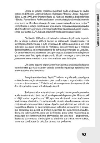 Vamospararporaqui?
93
Vamospararporaqui?
93
Dentre os estudos realizados no Brasil, pode-se destacar os dados
obtidosem1995,peloCentrodeEstudoseTerapiadoAbusodeDrogas–Salvador/
Bahia e, em 1996, pelo Instituto Recife de Atenção Integral as Dependências
– Recife / Pernambuco. Ambos realizaram um estudo regional correlacionando
o consumo de álcool em situação de lazer e a condução de carros e motos.39
Em Salvador, o estudo mostrou que uma grande proporção dos entrevistados
(25,5%)referiramocorrênciaanteriordeacidentedetrânsitoconduzindoveículo,
sendo que destes, 37,7% haviam ingerido bebida alcoólica na ocasião.
No Recife, 23% dos entrevistados estavam legalmente impedi-
dos de dirigir e, destes, 28% já tinham se acidentado anteriormente. Foi
identificado também que a auto-avaliação do estado alcoólico é um mal
indicador das reais condições do motorista, considernado que a maioria
deles subestima a influência negativa da bebida na condução de veículos.
Os entrevistados manifestaram uma percepção adequada em relação ao
que deveria ser feito após a ingestão do álcool – entregar o carro à outra
pessoa ou tomar um táxi –, mas não realizam essa intenção.
Um outro aspecto importante observado nas duas cidades foi que
os motoristas que não estavam usando cinto de segurança apresentaram
maiores teores de alcoolemia.
Pesquisa realizada no Brasil,40
indicou a quebra do paradigma
– álcool e condução de veículo –, pois revelou que o segundo tipo mais
comum entre a amostra (1.114 vítimas) foi o atropelamento e que a maioria
dos atropelados estava sob efeito do álcool.
Todos os dados acima indicam que pelo menos grande parte dos
acidentes de trânsito não é casual, sendo passível de prevenção. Greenwood
et alli já haviam sugerido, em 1919, que os acidentes não eram fenômenos
inteiramente aleatórios. Os acidentes de trânsito são decorrentes de um
conjunto de circunstâncias e fatores ligados ao indivíduo, ao veículo e à
via pública. Dentre os fatores ligados ao indivíduo destacamos o consu-
mo prejudicial do álcool. A grande incidência dos acidentes motivados,
direta ou indiretamente, pelo uso de bebidas pode estar relacionada às
mudanças de comportamento provocadas por esse uso – prepotência,
liberação da censura, diminuição ou ausência da crítica, entre outros,
tanto nos condutores de veículos quanto nos pedestres.
 
