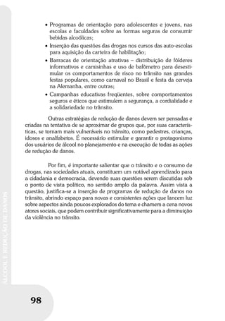 98
ÁLCOOLEREDUÇÃODEDANOS
98
ÁLCOOLEREDUÇÃODEDANOS
• Programas de orientação para adolescentes e jovens, nas
escolas e faculdades sobre as formas seguras de consumir
bebidas alcoólicas;
• Inserção das questões das drogas nos cursos das auto-escolas
para aquisição da carteira de habilitação;
• Barracas de orientação atrativas – distribuição de fôlderes
informativos e camisinhas e uso de bafômetro para desesti-
mular os comportamentos de risco no trânsito nas grandes
festas populares, como carnaval no Brasil e festa da cerveja
na Alemanha, entre outras;
• Campanhas educativas freqüentes, sobre comportamentos
seguros e éticos que estimulem a segurança, a cordialidade e
a solidariedade no trânsito.
Outras estratégias de redução de danos devem ser pensadas e
criadas na tentativa de se aproximar de grupos que, por suas caracterís-
ticas, se tornam mais vulneráveis no trânsito, como pedestres, crianças,
idosos e analfabetos. É necessário estimular e garantir o protagonismo
dos usuários de álcool no planejamento e na execução de todas as ações
de redução de danos.
Por fim, é importante salientar que o trânsito e o consumo de
drogas, nas sociedades atuais, constituem um notável aprendizado para
a cidadania e democracia, devendo suas questões serem discutidas sob
o ponto de vista político, no sentido amplo da palavra. Assim vista a
questão, justifica-se a inserção de programas de redução de danos no
trânsito, abrindo espaço para novas e consistentes ações que lancem luz
sobre aspectos ainda poucos explorados do tema e chamem a cena novos
atores sociais, que podem contribuir significativamente para a diminuição
da violência no trânsito.
 