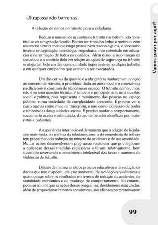 Vamospararporaqui?
99
Vamospararporaqui?
99
Ultrapassando barreiras
A redução de danos no trânsito para a cidadania
Reduzir o número de acidentes de trânsito em todo mundo cons-
titui-se em um grande desafio. Requer um trabalho árduo e contínuo, com
resultados a curto, médio e longo prazos. Sem dúvida alguma, é necessário
investir em legislação, tecnologia, engenharia, mas sobretudo em educa-
ção e na formação de todos os cidadãos. Além disso, a mobilização da
sociedade e o controle dela em relação às ações de segurança no trânsito
se afiguram, hoje em dia, como um dado importante em qualquer trabalho
e em qualquer campanha que venham a ser executados.
Um dos cernes da questão é a obrigatória mudança em relação
ao conceito de trânsito, a prioridade dada ao automóvel e a convivência
pacífica com o consumo de álcool nesse espaço. O trânsito, como vimos,
não é só uma questão técnica, é também e principalmente uma questão
social e política, pois representa o movimento das pessoas no espaço
público, numa sociedade de complexidade crescente. É preciso ver o
carro apenas como meio de transporte, e não como expressão de poder
e símbolo das desigualdades sociais. É preciso mudar o comportamento,
socialmente aceito e estimulado, do uso de bebidas alcoólicas por moto-
ristas e pedestres.
A experiência internacional demonstra que a adoção de legisla-
ção mais rígida, de política de tolerância zero e de engenharia de tráfego
tem proporcionado redução no número de acidentes e de sua severidade.
Muitos países desenvolveram programas nacionais que privilegiaram
a aplicação dessas medidas repressivas e foram, relativamente, bem
sucedidos revertendo o crescimento intolerável das taxas e números de
violências de trânsito.
Difíceis de mensurar são os projetos educativos e de redução de
danos que não dispõem, até este momento, de avaliações qualitativas e
quantitativas sobre os resultados em termos de redução de acidentes, de
viabilidade econômica e de mudança de comportamentos. No entanto,
pode-se admitir que as ações desses programas, devidamente executadas,
além de proporcionar retornos econômicos, são eficazes por promoverem
 