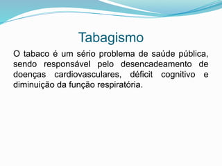 Tabagismo
O tabaco é um sério problema de saúde pública,
sendo responsável pelo desencadeamento de
doenças cardiovasculares, déficit cognitivo e
diminuição da função respiratória.
 
