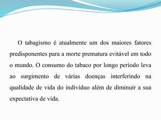O tabagismo é atualmente um dos maiores fatores
predisponentes para a morte prematura evitável em todo
o mundo. O consumo do tabaco por longo período leva
ao surgimento de várias doenças interferindo na
qualidade de vida do indivíduo além de diminuir a sua
expectativa de vida.
 