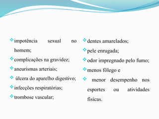 impotência sexual no
homem;
complicações na gravidez;
aneurismas arteriais;
 úlcera do aparelho digestivo;
infecções respiratórias;
trombose vascular;
dentes amarelados;
pele enrugada;
odor impregnado pelo fumo;
menos fôlego e
 menor desempenho nos
esportes ou atividades
físicas.
 