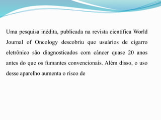 Uma pesquisa inédita, publicada na revista científica World
Journal of Oncology descobriu que usuários de cigarro
eletrônico são diagnosticados com câncer quase 20 anos
antes do que os fumantes convencionais. Além disso, o uso
desse aparelho aumenta o risco de
 