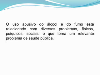 O uso abusivo do álcool e do fumo está
relacionado com diversos problemas, físicos,
psíquicos, sociais, o que torna um relevante
problema de saúde pública.
 