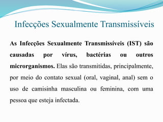 Infecções Sexualmente Transmissíveis
As Infecções Sexualmente Transmissíveis (IST) são
causadas por vírus, bactérias ou outros
microrganismos. Elas são transmitidas, principalmente,
por meio do contato sexual (oral, vaginal, anal) sem o
uso de camisinha masculina ou feminina, com uma
pessoa que esteja infectada.
 