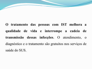 O tratamento das pessoas com IST melhora a
qualidade de vida e interrompe a cadeia de
transmissão dessas infecções. O atendimento, o
diagnóstico e o tratamento são gratuitos nos serviços de
saúde do SUS.
 