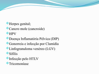 Herpes genital;
Cancro mole (cancroide)
HPV
Doença Inflamatória Pélvica (DIP)
Gonorreia e infecção por Clamídia
Linfogranuloma venéreo (LGV)
Sífilis
Infecção pelo HTLV
Tricomoníase
 