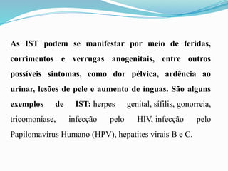 As IST podem se manifestar por meio de feridas,
corrimentos e verrugas anogenitais, entre outros
possíveis sintomas, como dor pélvica, ardência ao
urinar, lesões de pele e aumento de ínguas. São alguns
exemplos de IST: herpes genital, sífilis, gonorreia,
tricomoníase, infecção pelo HIV, infecção pelo
Papilomavírus Humano (HPV), hepatites virais B e C.
 