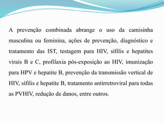A prevenção combinada abrange o uso da camisinha
masculina ou feminina, ações de prevenção, diagnóstico e
tratamento das IST, testagem para HIV, sífilis e hepatites
virais B e C, profilaxia pós-exposição ao HIV, imunização
para HPV e hepatite B, prevenção da transmissão vertical de
HIV, sífilis e hepatite B, tratamento antirretroviral para todas
as PVHIV, redução de danos, entre outros.
 