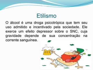 Etilismo
O álcool é uma droga psicotrópica que tem seu
uso admitido e incentivado pela sociedade. Ele
exerce um efeito depressor sobre o SNC, cuja
gravidade depende de sua concentração na
corrente sanguínea.
 