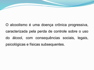 O alcoolismo é uma doença crônica progressiva,
caracterizada pela perda de controle sobre o uso
do álcool, com consequências sociais, legais,
psicológicas e físicas subsequentes.
 