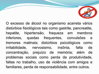 O excesso de álcool no organismo acarreta vários
distúrbios fisiológicos tais como gastrite, pancreatite,
hepatite, hipertensão, fraqueza em membros
inferiores, quedas frequentes, convulsões e
tremores matinais; distúrbios psicológicos como
irritabilidade, nervosismo, insônia, falta de
concentração, prejuízo de memória; além de
problemas sociais como perda da produtividade,
faltas no trabalho, uso de violência com amigos e
familiares, perda de responsabilidade, entre outros.
 