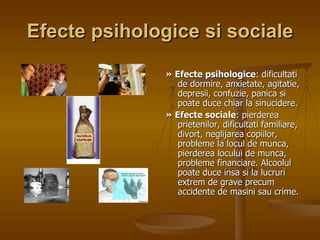 Efecte psihologice si sociale »   Efecte psihologice : dificultati de dormire, anxietate, agitatie, depresii, confuzie, panica si poate duce chiar la sinucidere. »   Efecte sociale : pierderea prietenilor, dificultati familiare, divort, neglijarea copiilor, probleme la locul de munca, pierderea locului de munca, probleme financiare. Alcoolul poate duce insa si la lucruri extrem de grave precum accidente de masini sau crime.  