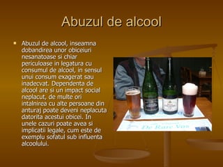 Abuzul de alcool Abuzul de alcool, inseamna dobandirea unor obiceiuri nesanatoase si chiar periculoase in legatura cu consumul de alcool, in sensul unui consum exagerat sau inadecvat. Dependenta de alcool are si un impact social neplacut, de multe ori intalnirea cu alte persoane din anturaj poate deveni neplacuta datorita acestui obicei. In unele cazuri poate avea si implicatii legale, cum este de exemplu sofatul sub influenta alcoolului.   