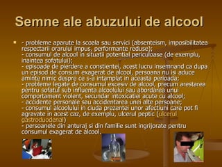 Semne ale abuzului de alcool   - probleme aparute la scoala sau servici (absenteism, imposibilitatea respectarii orarului impus, performante reduse);  - consumul de alcool in situatii potential periculoase (de exemplu, inaintea sofatului);  - episoade de pierdere a constientei, acest lucru insemnand ca dupa un episod de consum exagerat de alcool, persoana nu isi aduce aminte nimic despre ce s-a intamplat in aceasta perioada;  - probleme legate de consumul excesiv de alcool, precum arestarea pentru sofatul sub influenta alcoolului sau abordarea unui comportament violent, secundar intoxicatiei acute cu alcool; - accidente personale sau accidentarea unei alte persoane;  - consumul alcoolului in ciuda prezentei unor afectiuni care pot fi agravate in acest caz, de exemplu, ulcerul peptic ( ulcerul   gastroduodenal )  - persoanele din anturaj si din familie sunt ingrijorate pentru consumul exagerat de alcool.  