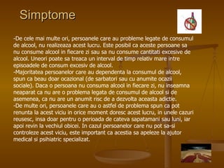 Simptome -De cele mai multe ori, persoanele care au probleme legate de consumul de alcool, nu realizeaza acest lucru. Este posibil ca aceste persoane sa nu consume alcool in fiecare zi sau sa nu consume cantitati excesive de alcool. Uneori poate sa treaca un interval de timp relativ mare intre episoadele de consum excesiv de alcool.  -Majoritatea persoanelor care au dependenta la consumul de alcool, spun ca beau doar ocazional (de sarbatori sau cu anumite ocazii sociale). Daca o persoana nu consuma alcool in fiecare zi, nu inseamna neaparat ca nu are o problema legata de consumul de alcool si de asemenea, ca nu are un anumit risc de a dezvolta aceasta adictie.  -De multe ori, persoanele care au o astfel de problema spun ca pot renunta la acest viciu in orice moment doresc acest lucru, in unele cazuri reusesc, insa doar pentru o perioada de cateva sapatamani sau luni, iar apoi revin la vechiul obicei. In cazul persoanelor care nu pot sa-si controleze acest viciu, este important ca acestia sa apeleze la ajutor medical si psihiatric specializat.  