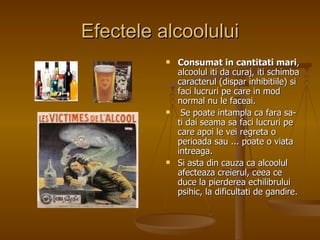 Efectele alcoolului Consumat in cantitati mari , alcoolul iti da curaj, iti schimba caracterul (dispar inhibitiile) si faci lucruri pe care in mod normal nu le faceai. Se poate intampla ca fara sa-ti dai seama sa faci lucruri pe care apoi le vei regreta o perioada sau ... poate o viata intreaga.  Si asta din cauza ca alcoolul afecteaza creierul, ceea ce duce la pierderea echilibrului psihic, la dificultati de gandire.  