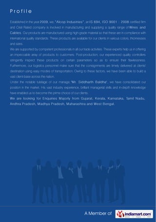 A Member of
P r o f i l e
Established in the year 2009, we, “Alcop Industries”, an IS 694, ISO 9001 : 2008 certified firm
and Crisil Rated company is involved in manufacturing and supplying a quality range of Wires and
Cables. Our products are manufactured using high-grade material so that these are in compliance with
international quality standards. These products are available for our clients in various colors, thicknesses
and sizes.
We are supported by competent professionals in all our trade activities. These experts help us in offering
an impeccable array of products to customers. Post-production, our experienced quality controllers
stringently inspect these products on certain parameters so as to ensure their flawlessness.
Furthermore, our logistics personnel make sure that the consignments are timely delivered at clients'
destination using easy modes of transportation. Owing to these factors, we have been able to build a
vast client-base across the nation.
Under the notable tutelage of our manage, 'Mr. Siddharth Baldha' , we have consolidated our
position in the market. His vast industry experience, brilliant managerial skills and in-depth knowledge
have enabled us to become the prime choice of our clients.
We are looking for Enquiries Majorly from Gujarat, Kerala, Karnataka, Tamil Nadu,
Andhra Pradesh, Madhya Pradesh, Maharashtra and West Bengal.
 