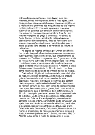 entre as letras semelhantes, nem davam idéia das
mesmas, sendo meros pontos, como é feito agora. Além
disso existiam diferentes dialetos em diferentes regiões, e
o Profeta havia permitido aos muçulmanos de tais regiões
recitarem de acordo com suas algaravias, e mesmo
substituir as palavras que estavam além de sua argúcia,
por sinônimos que conhecessem melhor. Esta foi uma
medida imergente de graça e clemência. No tempo do
Califa Otman, contudo, a instrução pública havia-se
desenvolvido suficientemente, e fez-se necessário que
aquelas concessões não fossem mais toleradas, pois o
Texto Sagrado seria afetado e as variantes da leitura se
radicariam.
    As cópias do Alcorão enviadas por Otman aos chefes
das províncias gradualmente desapareceram nos séculos
subseqüentes; apenas uma delas, que presentemente se
encontra em Tashkent, chegou até nós. O governo czarista
da Rússia havia publicado em uma reprodução fac-símile;
constata-se haver uma completa identidade entre essa
cópia e o texto em uso noutras ocasiões. A mesma é cópia
fiel do manuscrito existente do Alcorão, tanto completo
como fragmentado, datando do primeiro século da Hégira.
    O Alcorão é dirigido a toda humanidade, sem distinção
de raça, cor, religião ou tempo. Ainda mais, ele procura
guiar a humanidade em todas as sendas da vida:
espirituais, materiais, individuais e coletivas. Ele contém
diretrizes para a conduta do chefe do Estado, bem como
do homem comum; do rico, bem como do pobre; diretrizes
para a paz, bem como para a guerra; tanto para a cultura
espiritual como para o comércio e bem-estar material. O
Alcorão busca principalmente desenvolver a personalidade
do indivíduo: Cada ser será pessoalmente responsável
perante seu Criador. Para tal propósito, o Alcorão não
somente fornece ordens, porém tenta ainda convencer. Ele
apela para a razão do homem e relata histórias, parábolas
e metáforas. Descreve os atributos de Deus, que é Um,
Criador de tudo, Onisciente, Onipotente, Ressuscitador dos
mortos e Observador de nosso comportamento terreno; é
Justo, Clemente.(vide nota da 7ª Surata, versículo 180) O
Alcorão indica ainda o modo de aprazermos a Deus,
 