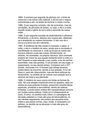 1884. O primeiro par seguinte do glorioso sol, a fonte da
nossa luz e da nossa vida material, e da lua que o segue,
subordinada a ele, na tarefa de iluminar o nosso mundo.
1885. O par seguinte consiste, não de luminárias, mas de
condições, de períodos de tempo, ou seja, o dia e a noite.
Aquele revela a glória do sol e esta o esconde da nossa
visão.
1886. O par seguinte consiste do deslumbrante e altíssimo
firmamento, e da terra, debaixo dos nossos pés, dilatando-
se e ampliando os nossos horizontes. O céu nos dá a
chuva e a terra nos dá o alimento.
1887. A evidência de três coisas é invocada, a saber: a
noite, o dia e o mistério do sexo, sendo que a conclusão é
manifestada no versículo 4, onde se lê que as metas dos
homens diferem umas das outras. Similarmente, no
entanto, há contrastes, na própria natureza. Que contraste
poderia ser maior do que aquele existente entre a noite e o
dia? Quando a noite estende o seu manto, a luz do sol fica
escondida, mas não perdida. O sol ali está, em seu lugar, e
reaparecerá, no seu devido tempo. Comparar com a 91ª
Surata, versículos 3-4. O homem que almeja diversas
metas talvez as encontre, devido à sua posição. A luz de
Deus é, para ele, obscurecida, mas ele deve esforçar-se
tenazmente, no sentido de se colocar num posição que a
alcance em toda a sua plenitude.
1888. O mistério do sexo ocorre em todas as formas de
vida. Há uma atração irresistível entre os opostos; cada um
realiza as suas próprias funções, possuindo características
especiais, primárias e secundárias, dentro de esferas
limitadas, e ainda assim ambos têm características comuns
em muitas outras esferas. Cada um é indispensável ao
outro. O amor, no sentido mais nobre, é o paradigma da
devoção celestial e o mais alto grau de benevolência; no
seu sentido degradante, ele conduz aos pecados mais
chãos e aos piores crimes. Aqui, então, é necessário um
esforço, no sentido de se alcançar o mais alto grau de
benevolência.
 
