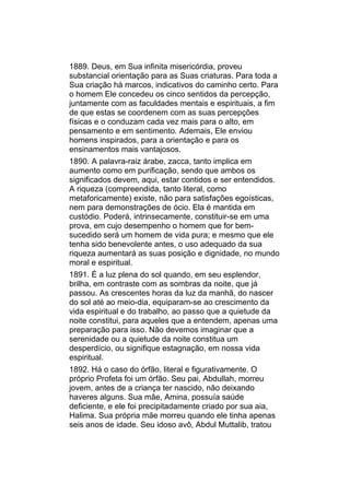 1889. Deus, em Sua infinita misericórdia, proveu
substancial orientação para as Suas criaturas. Para toda a
Sua criação há marcos, indicativos do caminho certo. Para
o homem Ele concedeu os cinco sentidos da percepção,
juntamente com as faculdades mentais e espirituais, a fim
de que estas se coordenem com as suas percepções
físicas e o conduzam cada vez mais para o alto, em
pensamento e em sentimento. Ademais, Ele enviou
homens inspirados, para a orientação e para os
ensinamentos mais vantajosos.
1890. A palavra-raiz árabe, zacca, tanto implica em
aumento como em purificação, sendo que ambos os
significados devem, aqui, estar contidos e ser entendidos.
A riqueza (compreendida, tanto literal, como
metaforicamente) existe, não para satisfações egoísticas,
nem para demonstrações de ócio. Ela é mantida em
custódio. Poderá, intrinsecamente, constituir-se em uma
prova, em cujo desempenho o homem que for bem-
sucedido será um homem de vida pura; e mesmo que ele
tenha sido benevolente antes, o uso adequado da sua
riqueza aumentará as suas posição e dignidade, no mundo
moral e espiritual.
1891. É a luz plena do sol quando, em seu esplendor,
brilha, em contraste com as sombras da noite, que já
passou. As crescentes horas da luz da manhã, do nascer
do sol até ao meio-dia, equiparam-se ao crescimento da
vida espiritual e do trabalho, ao passo que a quietude da
noite constitui, para aqueles que a entendem, apenas uma
preparação para isso. Não devemos imaginar que a
serenidade ou a quietude da noite constitua um
desperdício, ou signifique estagnação, em nossa vida
espiritual.
1892. Há o caso do órfão, literal e figurativamente. O
próprio Profeta foi um órfão. Seu pai, Abdullah, morreu
jovem, antes de a criança ter nascido, não deixando
haveres alguns. Sua mãe, Amina, possuía saúde
deficiente, e ele foi precipitadamente criado por sua aia,
Halima. Sua própria mãe morreu quando ele tinha apenas
seis anos de idade. Seu idoso avô, Abdul Muttalib, tratou
 