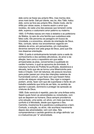 dele como se fosse seu próprio filho, mas morreu dois
anos mais tarde. Dali por diante, seu tio, Abu Tálib, tratou
dele, como se fora seu próprio filho. Deste modo, ele foi
órfão por várias vezes, e mesmo assim o amor que
recebeu, de cada uma das pessoas que tomaram conta
dele, superou o costumeiro amor paterno ou materno.
1893. O Profeta nasceu em meio à idolatria e ao politeísmo
de Makka, no seio de uma família que custodiava este
falso culto. Ele percorreu as paragens em busca da
Unicidade, e a encontrou, através da orientação de Deus.
Nós, contudo, talvez nos encontremos vagando em
dédalos de erros, em pensamentos, em motivações;
devemos sempre orar pela graça de Deus, para que Ele
nos dispense orientação.
1894. O peito é simbolicamente tomado como a sede do
conhecimento e dos sentidos altruísticos, do amor e da
afeição, bem como o repositório em que estão
armazenadas as jóias, concernentes à qualidade do
caráter humano, o qual se aproxima da divindade. A
natureza humana do Profeta foi purificada, desdobrava e
elevada, tanto que ele se tornou uma Misericórdia para
toda a Criação. Com tal natureza, ele possuía recursos
para poder passar por cima das intenções rasteiras da
humanidade comum, que fazia com que fossem feitos
contra ele ataques vergonhosos. Seu vigor e coragem
podiam, ainda, fazer com que ele suportasse o fardo de um
trabalho estafante que tinha de ser feito, no sentido de
apontar o pecado, dominá-lo e proteger da opressão as
criaturas de Deus.
1895. Este versículo é repetido, para dar uma ênfase extra.
Sejam quais forem as adversidades ou vicissitudes, com
que se deparem os homens, Deus sempre providencia
uma solução, uma saída, um alívio, um meio que leve ao
conforto e à felicidade, desde que sigamos o Seu
Caminho, mostremos fé e paciência e pratiquemos o bem.
Contudo, a solução, ou alívio, não acontece meramente
depois das adversidades; vem com elas. Nós
compreendemos o sentido genérico do artigo definido ‘usr
e o traduzimos por "a" adversidade.
 