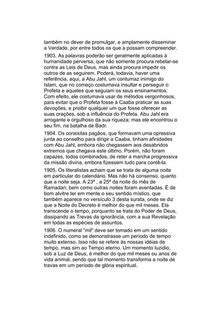 também no dever de promulgar, e amplamente disseminar
a Verdade, por entre todos os que a possam compreender.
1903. As palavras poderão ser geralmente aplicadas à
humanidade perversa, que não somente procura rebelar-se
contra as Leis de Deus, mas ainda procura impedir os
outros de as seguirem. Poderá, todavia, haver uma
referência, aqui, a Abu Jahl, um contumaz inimigo do
Islam, que no começo costumava insultar e perseguir o
Profeta e aqueles que seguiam os seus ensinamentos.
Com efeito, ele costumava usar de métodos vergonhosos,
para evitar que o Profeta fosse à Caaba praticar as suas
devoções, e proibir qualquer um que fosse oferecer as
suas orações, sob a influência do Profeta. Abu Jahl era
arrogante e orgulhoso da sua riqueza; mas ele encontrou o
seu fim, na batalha de Badr.
1904. Os coraixitas pagãos, que formavam uma opressiva
junta ao conselho para dirigir a Caaba, tinham afinidades
com Abu Jahl, embora não chegassem aos desabridos
extremos que chegava este último. Porém, não foram
capazes, todos combinados, de reter a marcha progressiva
da missão divina, embora fizessem tudo para contê-la.
1905. Os literalistas acham que se trata de alguma noite
em particular do calendário. Mas não há consenso, quanto
que a noite seja. A 23ª , a 25ª da noite do mês de
Ramadan, bem como outras noites foram aventadas. É de
bom alvitre ter em mente o seu sentido místico, que
também aparece no versículo 3 desta surata, onde se diz
que a Noite do Decreto é melhor do que mil meses. Ela
transcende o tempo, porquanto se trata do Poder de Deus,
dissipando as Trevas da ignorância, com a sua Revelação
em todas as espécies de assuntos.
1906. O numeral "mil" deve ser tomado em um sentido
indefinido, como se demonstrasse um período de tempo
muito extenso. Isso não se refere às nossas idéias de
tempo, mas sim ao Tempo eterno. Um momento luzidio,
sob a Luz de Deus, é melhor do que mil meses ou anos de
vida animal, sendo que tal momento transforma a noite de
travas em um período de glória espiritual.
 