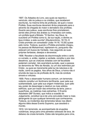 1907. Os Adeptos do Livro, aos quais se reporta o
versículo, são os judeus e os cristãos, que receberam
escrituras, na mesma linha de profecias, tal qual o nosso
Profeta. Suas escrituras deveriam tê-los preparado para o
advento da chegada do maior e derradeiro dos profetas.
Quanto aos judeus, suas escrituras lhes prometeram,
sendo eles primos dos árabes ou irmanados com estes,
um profeta igual a Moisés: "O Senhor, teu Deus, te
suscitará um Profeta como tu, da tua nação, e dentre os
teus irmãos; a este ouvirás".(Deuteronômio, 18:15). E
Cristo promete um consolador (João 14:16; 15:26) quase
pelo nome. Todavia, quando o Profeta prometido chegou,
na pessoa de Mohammad, rejeitaram-no, porquanto não
estavam em busca da Verdade, mas seguindo as suas
próprias fantasias, desejos e devaneios.
1908. Receber a faculdade da discriminação entre o certo
e o errado, e, então, rejeitar a verdade, constitui o pior dos
desatinos, que as criaturas dotadas com tal faculdade
poderiam cometer. Isto acarretará punição, quer a pessoa
se denomine de "filho de Abraão, ou um dos redimidos por
Cristo:, ou guie-se meramente pela luz da natureza e da
razão, como os pagãos. Aos olhos de Deus, a honra não é
oriunda da raça ou da profissão de fé, mas da conduta
sincera e virtuosa.
1909. Para o observador humano comum, um terremoto
violento constitui um fenômeno terrificante, quer pela sua
subitaneidade, quer pela sua origem misteriosa, quer pelo
seu poder de desarraigar e destruir os mais sólidos
edifícios, quer por trazer das entranhas da terra, para a
superfícies, as matérias mais estranhas. O Evento
Assolador (88ª Surata), que indica a ocasião do
Julgamento, constituir-se-á de uma convulsão maior e mais
abrangente do que qualquer terremoto que conhecemos.
Todavia, os incidentes dos terremotos talvez nos dêem
alguma idéia desse Evento Supremo, que assolará o
mundo.
1910. Um terremoto, se acompanhado de erupções
vulcânicas, lança para cima penedos colossais de lava, de
debaixo da crosta terrestre. Estes são lançados para cima,
 