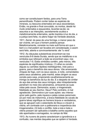 como ser constituíssem fardos, para uma Terra
personificada. Podem conter todas as espécies de
minerais, ou tesouros enterrados em seus esconderijos.
Então, na grande e final convulsão, os mortos, desde há
muito enterrados e esquecidos, levantar-se-ão; os
assuntos e as intenções, secretamente ocultos e
metaforicamente enterrados, serão trazidos à luz do dia, e
a justiça será feita, no pleno fulgor da Verdade absoluta.
1911. Zarrat: do peso de uma formiga, o menor peso de
ser vivente, em que o homem poderia pensar.
Metaforicamente, consiste na mais sutil forma em que o
bem e o mal podem ser levados em consideração; e assim
será feito, aberta e convincentemente: ele "o verá".
1912. As cláusulas substantivas encontram-se nos
versículos 6-8 desta Surata, sendo que as metáforas e os
símbolos que reforçam a lição se encontram aqui, nos
versículos 1-5. Estes símbolos contêm, pelo menos, três
espécies de significados místicos: (1) olhai os corcéis
(éguas ou camelos rápidos) resfolegantes, indo para a
guerra, para o benefício dos seus donos. Vão arrancando
chispas de fogo, com os seus cascos, à noite, comandados
pelos seus cavaleiros; pela manhã, estes dirigem os seus
corcéis para casa, propiciando cavalheirescamente ao
inimigo os benefícios da luz do dia. E a despeito do cintilar
do aço das armas dos seus inimigos, eles intrepidamente
penetram no meio dos adversários, arriscando as suas
vidas pela causa. Demonstra, acaso, o irregenerado,
fidelidade ao seu Senhor, Deus? Pelo contrário, é mal
agradecido. Demonstra-o por suas ações: seu intenso
amor pelo ganho, pela riqueza e pelas coisas perecíveis;
(2) por meio de metonímia, a brava fidelidade do cavalo de
guerra talvez signifique os homens bravos e verdadeiros,
que se agrupam sob o estandarte de Deus e o levam à
vitória, em contraste com a poltronaria e inoperância dos
irregenerados; (3) todo o conflito, toda a luta e toda a
vitória possam ser aplicados à batalha contra aqueles que
são apanhados e esmagados, no campo do Mal.
1913. As nuvens de poeira caracterizam a ignorância e a
confusão, nas mentes daqueles que se opõem à Verdade.
 